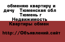 обменяю квартиру и дачу - Тюменская обл., Тюмень г. Недвижимость » Квартиры обмен   
